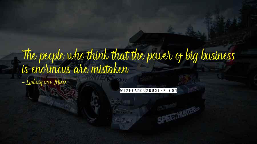 Ludwig Von Mises Quotes: The people who think that the power of big business is enormous are mistaken