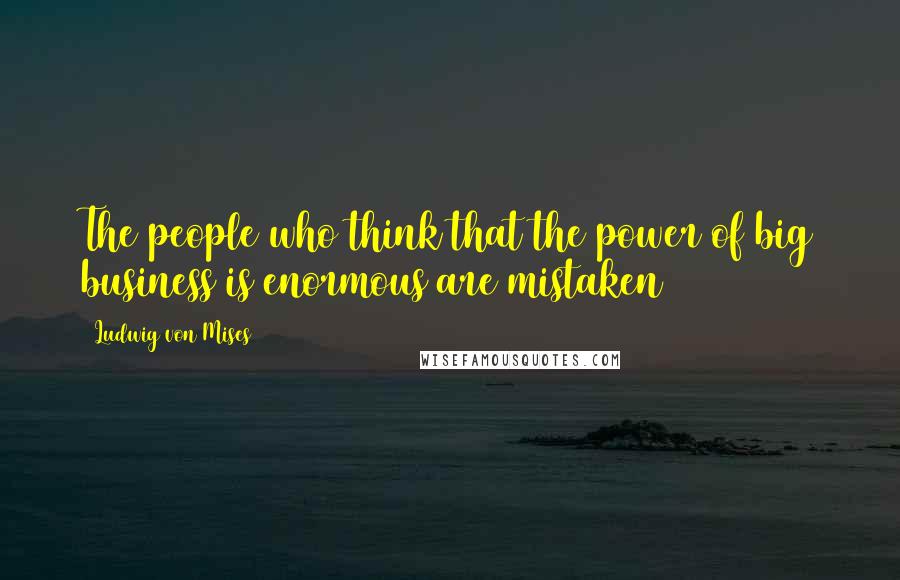 Ludwig Von Mises Quotes: The people who think that the power of big business is enormous are mistaken