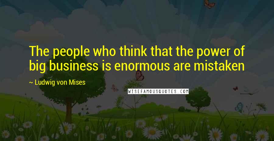 Ludwig Von Mises Quotes: The people who think that the power of big business is enormous are mistaken