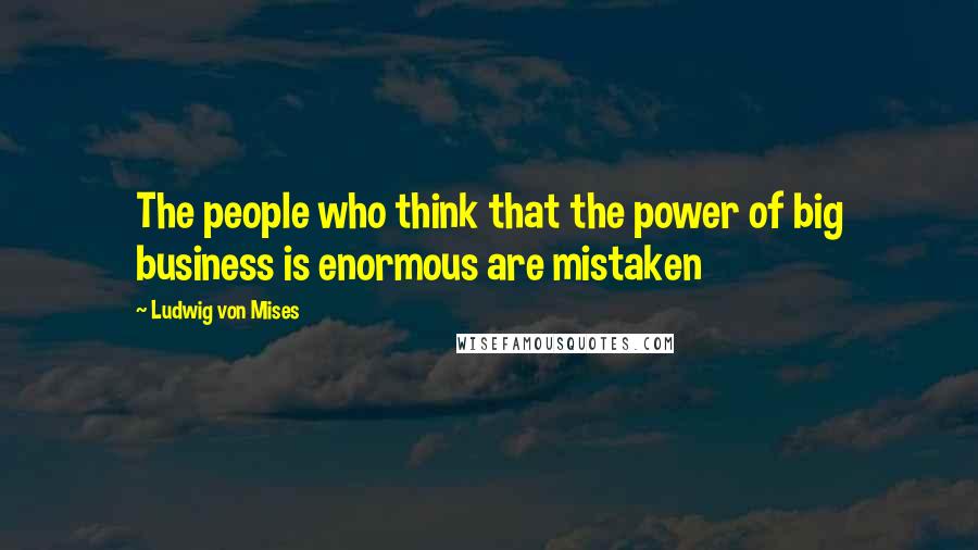 Ludwig Von Mises Quotes: The people who think that the power of big business is enormous are mistaken