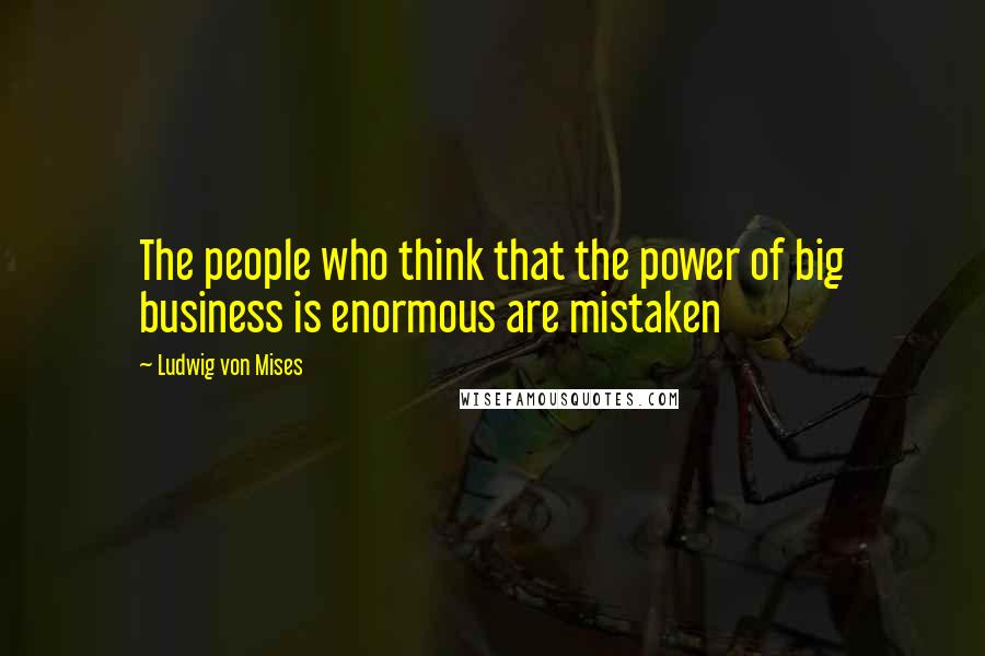 Ludwig Von Mises Quotes: The people who think that the power of big business is enormous are mistaken