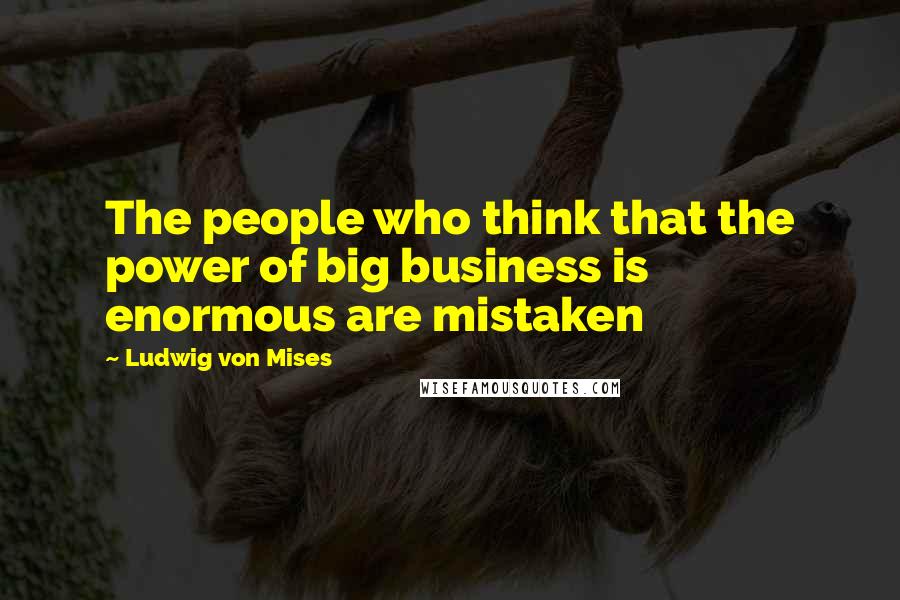 Ludwig Von Mises Quotes: The people who think that the power of big business is enormous are mistaken