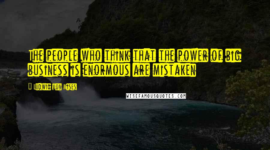 Ludwig Von Mises Quotes: The people who think that the power of big business is enormous are mistaken