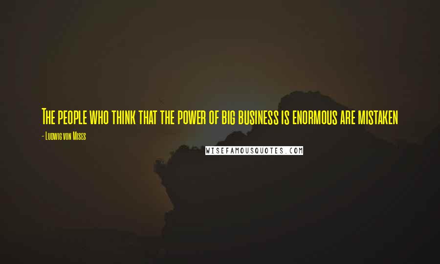 Ludwig Von Mises Quotes: The people who think that the power of big business is enormous are mistaken