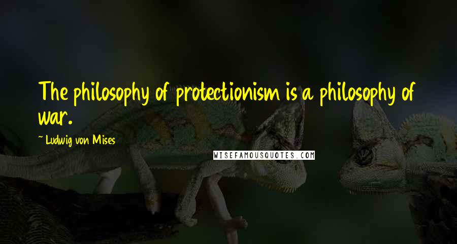 Ludwig Von Mises Quotes: The philosophy of protectionism is a philosophy of war.