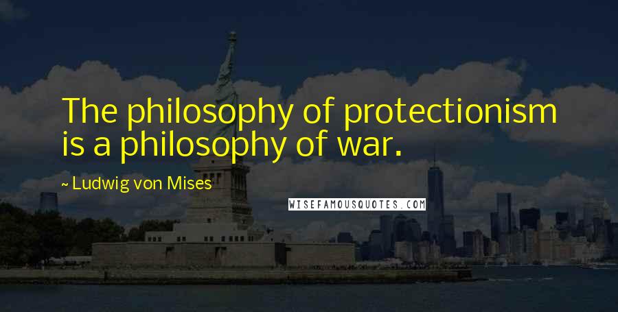 Ludwig Von Mises Quotes: The philosophy of protectionism is a philosophy of war.