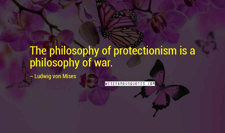 Ludwig Von Mises Quotes: The philosophy of protectionism is a philosophy of war.