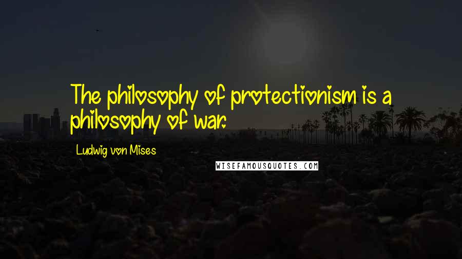 Ludwig Von Mises Quotes: The philosophy of protectionism is a philosophy of war.