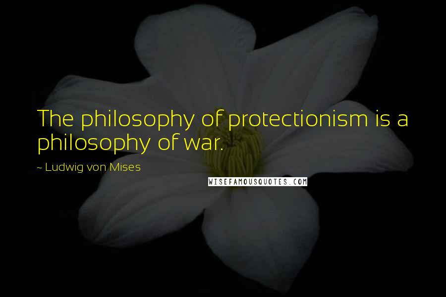 Ludwig Von Mises Quotes: The philosophy of protectionism is a philosophy of war.