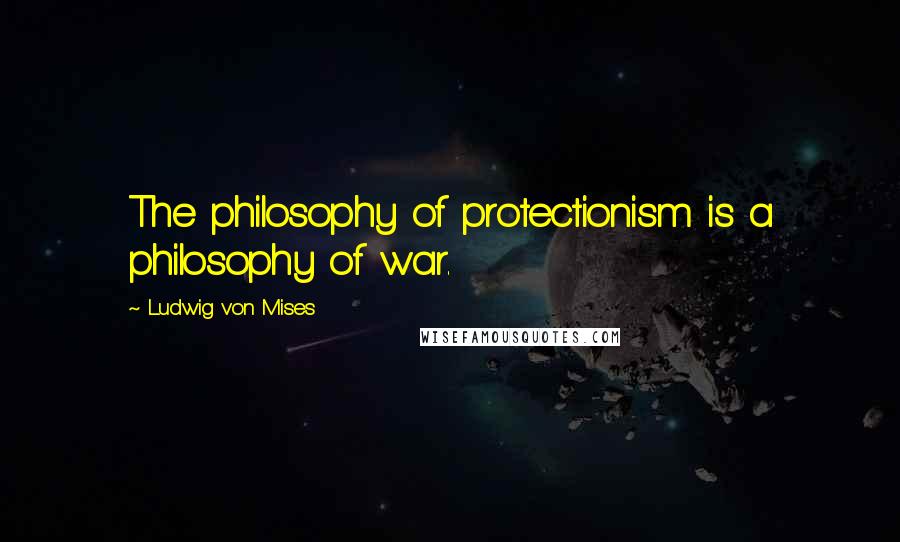 Ludwig Von Mises Quotes: The philosophy of protectionism is a philosophy of war.