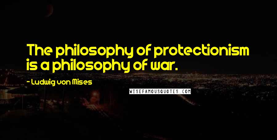 Ludwig Von Mises Quotes: The philosophy of protectionism is a philosophy of war.