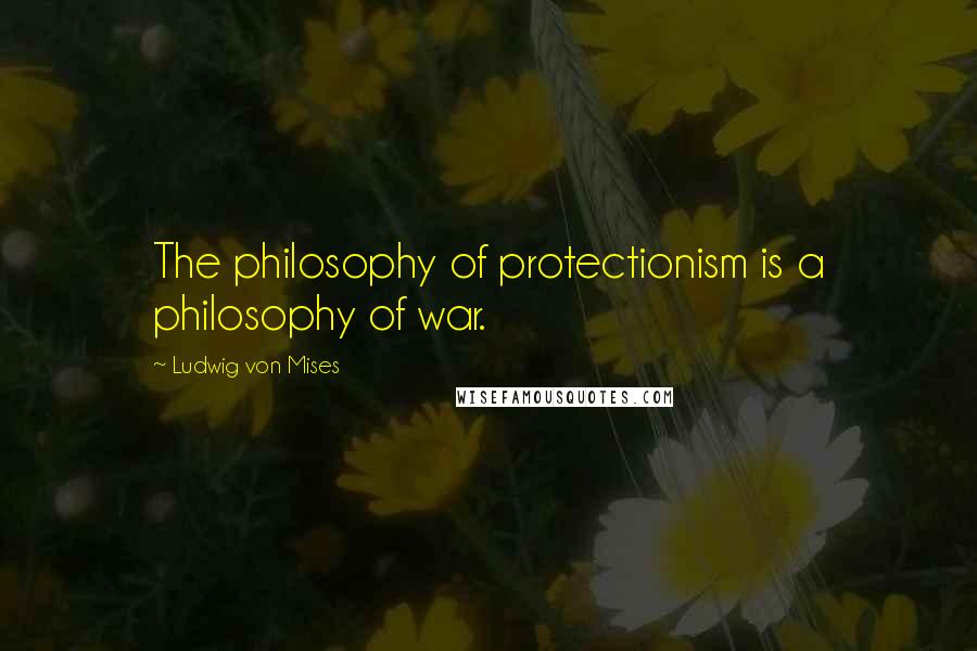 Ludwig Von Mises Quotes: The philosophy of protectionism is a philosophy of war.