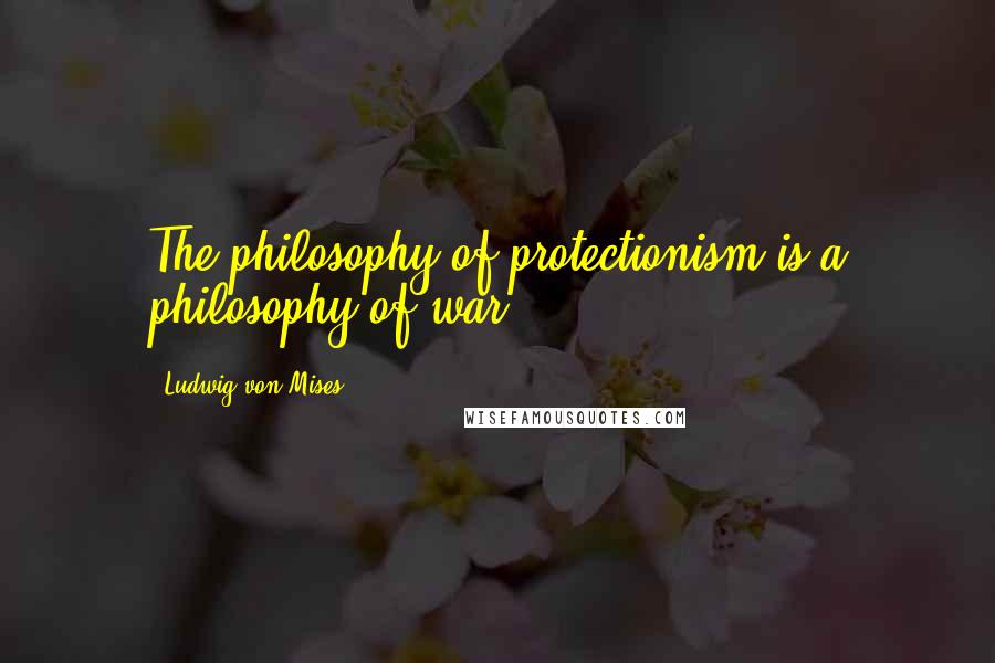 Ludwig Von Mises Quotes: The philosophy of protectionism is a philosophy of war.
