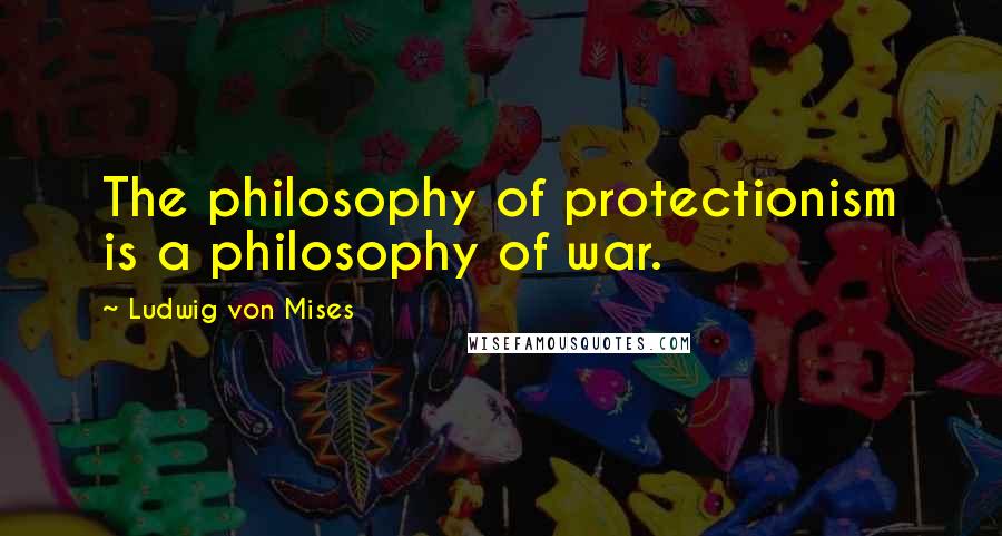 Ludwig Von Mises Quotes: The philosophy of protectionism is a philosophy of war.