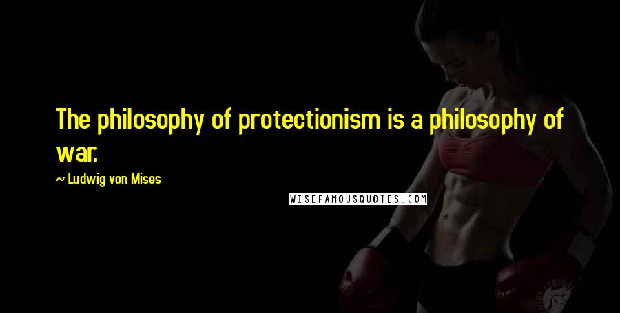 Ludwig Von Mises Quotes: The philosophy of protectionism is a philosophy of war.