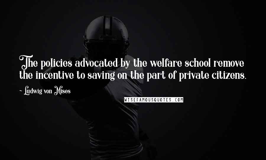 Ludwig Von Mises Quotes: The policies advocated by the welfare school remove the incentive to saving on the part of private citizens.