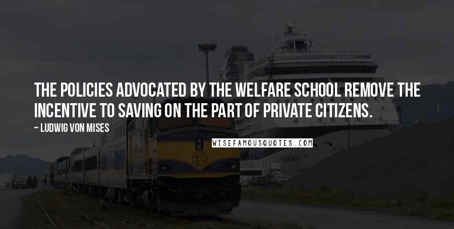 Ludwig Von Mises Quotes: The policies advocated by the welfare school remove the incentive to saving on the part of private citizens.