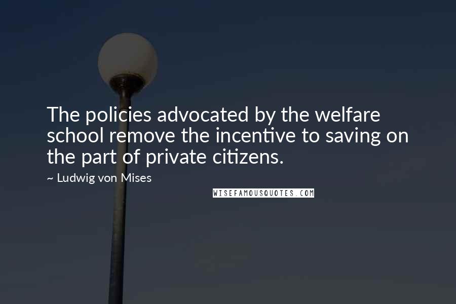 Ludwig Von Mises Quotes: The policies advocated by the welfare school remove the incentive to saving on the part of private citizens.