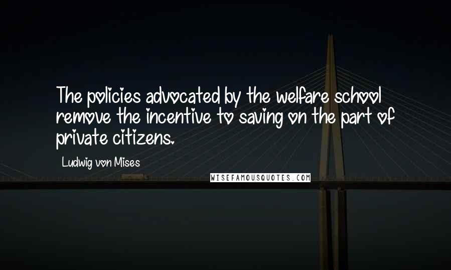 Ludwig Von Mises Quotes: The policies advocated by the welfare school remove the incentive to saving on the part of private citizens.