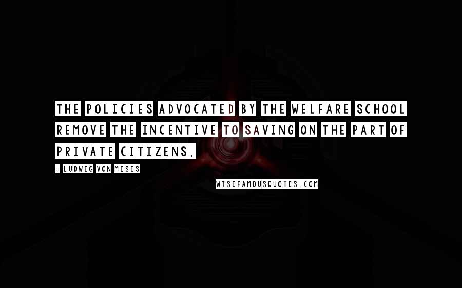 Ludwig Von Mises Quotes: The policies advocated by the welfare school remove the incentive to saving on the part of private citizens.
