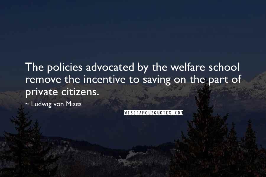 Ludwig Von Mises Quotes: The policies advocated by the welfare school remove the incentive to saving on the part of private citizens.