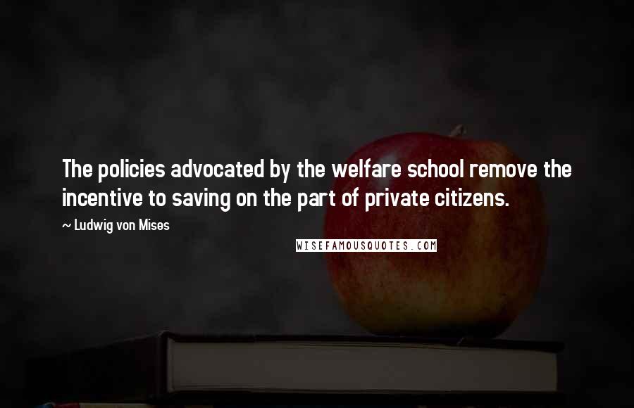Ludwig Von Mises Quotes: The policies advocated by the welfare school remove the incentive to saving on the part of private citizens.