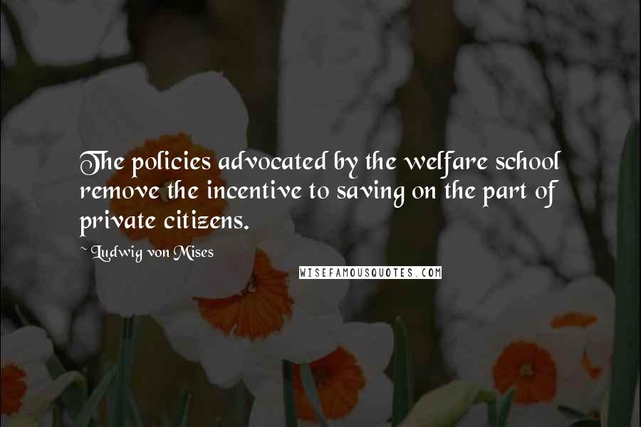 Ludwig Von Mises Quotes: The policies advocated by the welfare school remove the incentive to saving on the part of private citizens.