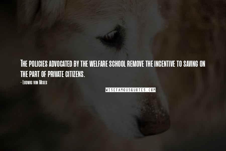 Ludwig Von Mises Quotes: The policies advocated by the welfare school remove the incentive to saving on the part of private citizens.