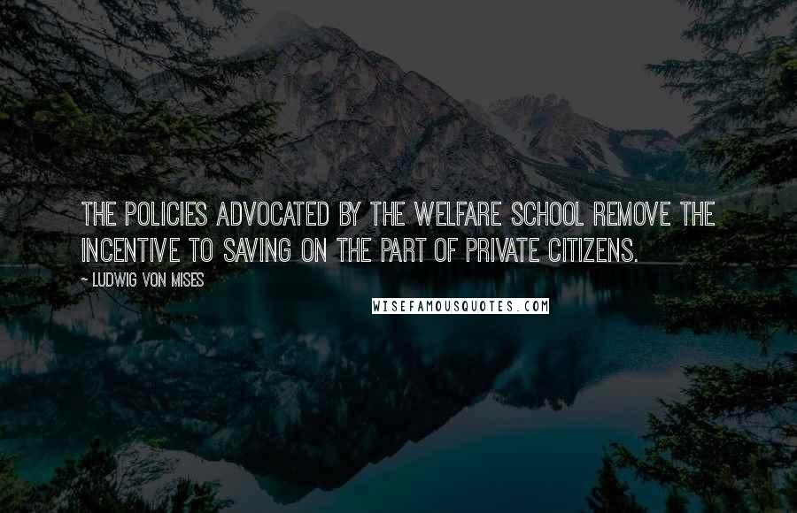 Ludwig Von Mises Quotes: The policies advocated by the welfare school remove the incentive to saving on the part of private citizens.