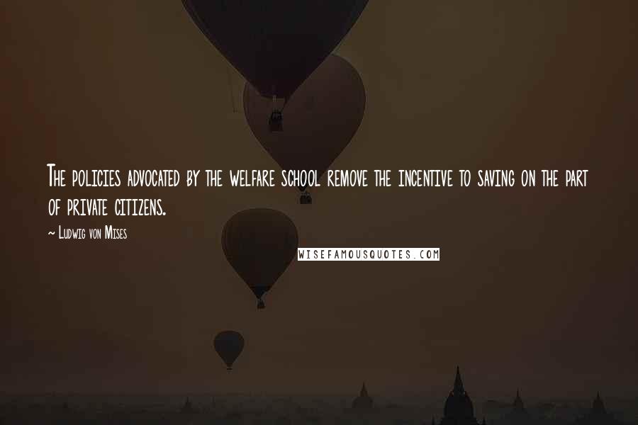 Ludwig Von Mises Quotes: The policies advocated by the welfare school remove the incentive to saving on the part of private citizens.