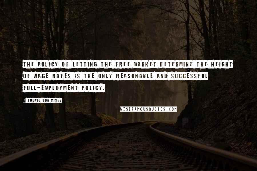 Ludwig Von Mises Quotes: The policy of letting the free market determine the height of wage rates is the only reasonable and successful full-employment policy.