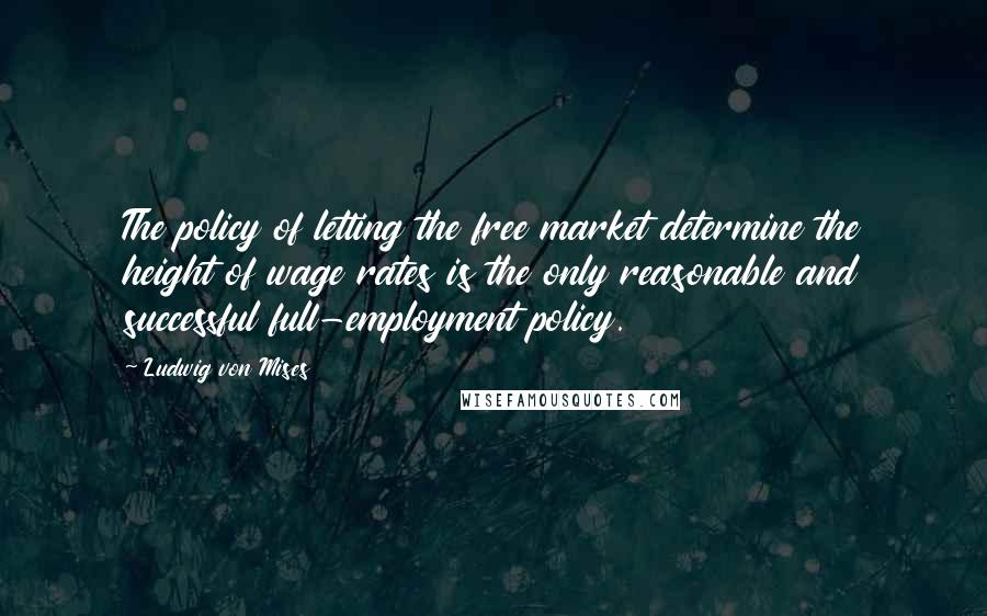 Ludwig Von Mises Quotes: The policy of letting the free market determine the height of wage rates is the only reasonable and successful full-employment policy.