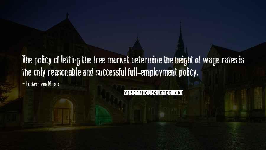 Ludwig Von Mises Quotes: The policy of letting the free market determine the height of wage rates is the only reasonable and successful full-employment policy.