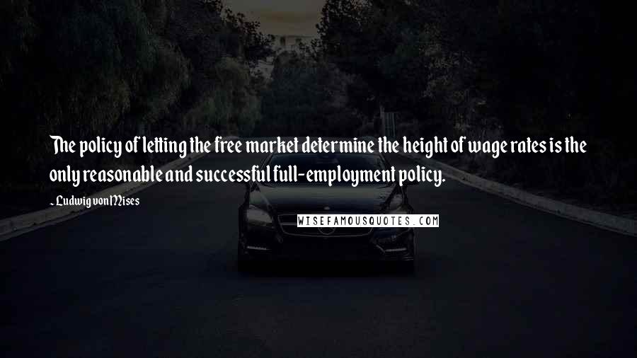 Ludwig Von Mises Quotes: The policy of letting the free market determine the height of wage rates is the only reasonable and successful full-employment policy.