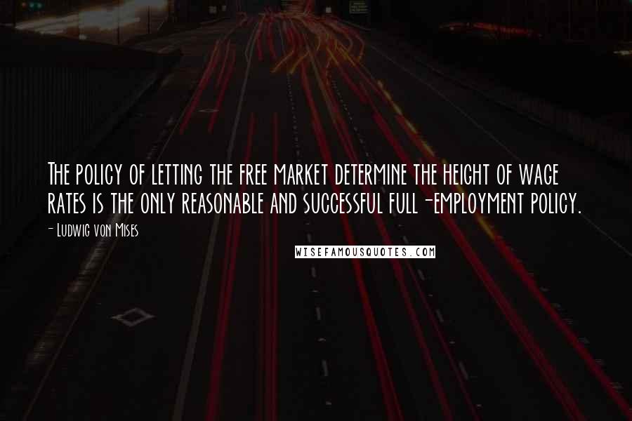 Ludwig Von Mises Quotes: The policy of letting the free market determine the height of wage rates is the only reasonable and successful full-employment policy.