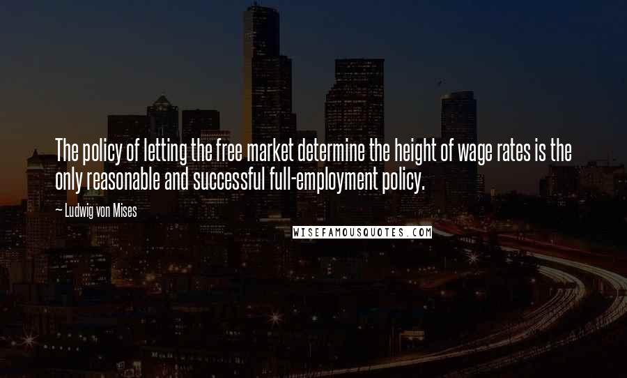 Ludwig Von Mises Quotes: The policy of letting the free market determine the height of wage rates is the only reasonable and successful full-employment policy.