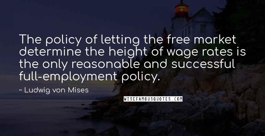 Ludwig Von Mises Quotes: The policy of letting the free market determine the height of wage rates is the only reasonable and successful full-employment policy.