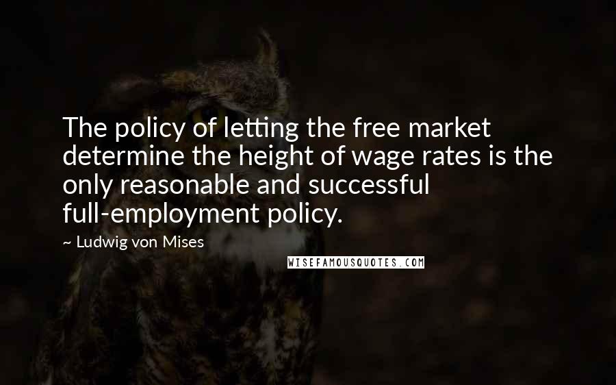 Ludwig Von Mises Quotes: The policy of letting the free market determine the height of wage rates is the only reasonable and successful full-employment policy.