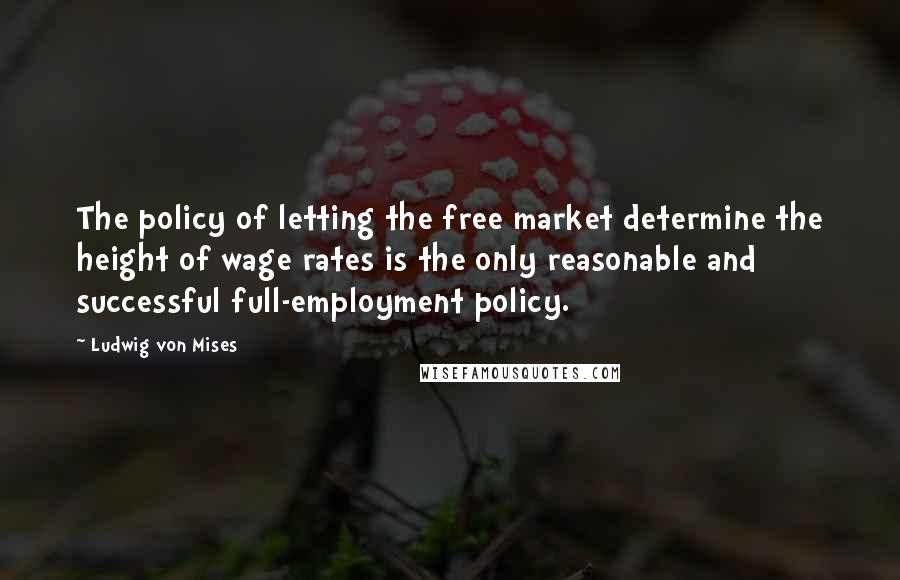 Ludwig Von Mises Quotes: The policy of letting the free market determine the height of wage rates is the only reasonable and successful full-employment policy.