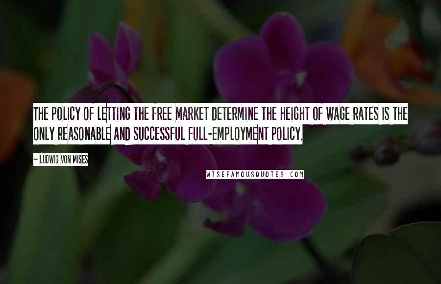 Ludwig Von Mises Quotes: The policy of letting the free market determine the height of wage rates is the only reasonable and successful full-employment policy.