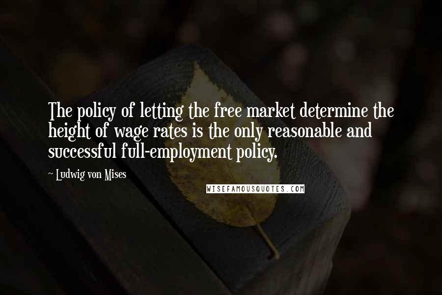 Ludwig Von Mises Quotes: The policy of letting the free market determine the height of wage rates is the only reasonable and successful full-employment policy.