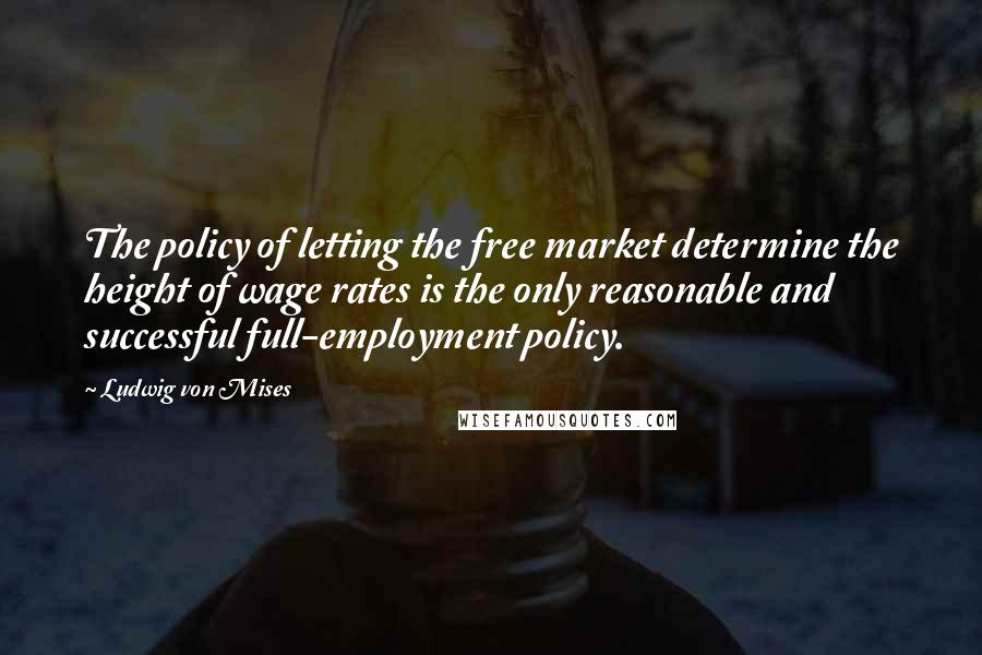 Ludwig Von Mises Quotes: The policy of letting the free market determine the height of wage rates is the only reasonable and successful full-employment policy.