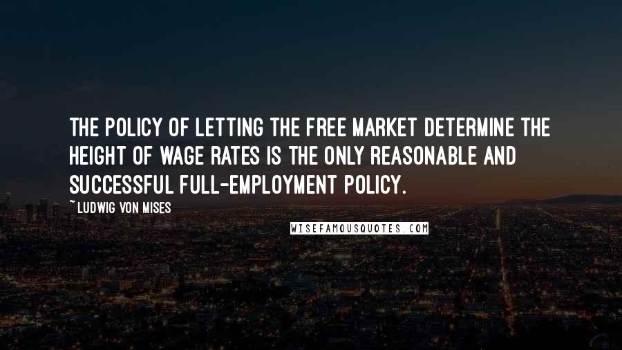 Ludwig Von Mises Quotes: The policy of letting the free market determine the height of wage rates is the only reasonable and successful full-employment policy.