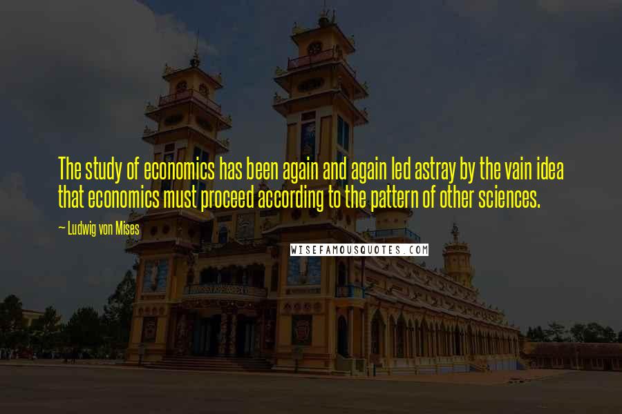 Ludwig Von Mises Quotes: The study of economics has been again and again led astray by the vain idea that economics must proceed according to the pattern of other sciences.
