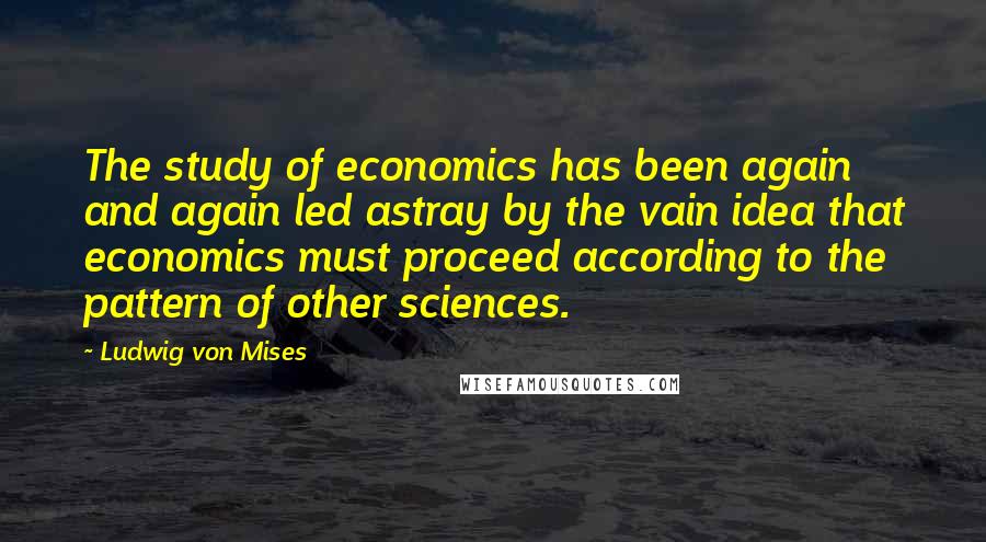 Ludwig Von Mises Quotes: The study of economics has been again and again led astray by the vain idea that economics must proceed according to the pattern of other sciences.