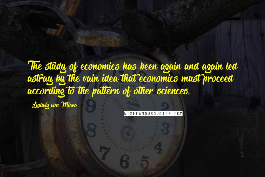 Ludwig Von Mises Quotes: The study of economics has been again and again led astray by the vain idea that economics must proceed according to the pattern of other sciences.