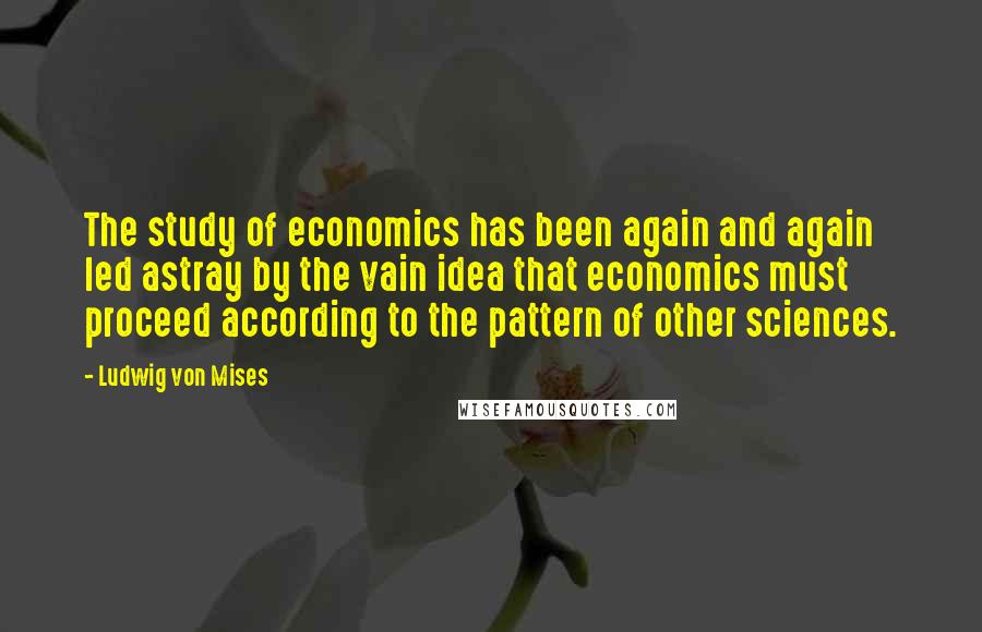 Ludwig Von Mises Quotes: The study of economics has been again and again led astray by the vain idea that economics must proceed according to the pattern of other sciences.