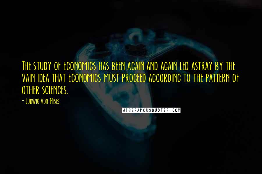 Ludwig Von Mises Quotes: The study of economics has been again and again led astray by the vain idea that economics must proceed according to the pattern of other sciences.