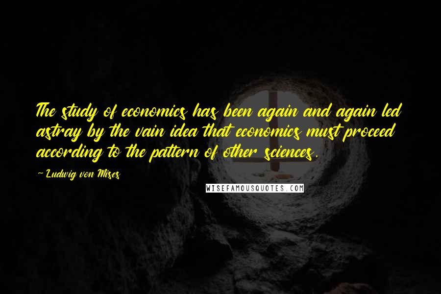 Ludwig Von Mises Quotes: The study of economics has been again and again led astray by the vain idea that economics must proceed according to the pattern of other sciences.