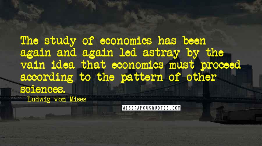 Ludwig Von Mises Quotes: The study of economics has been again and again led astray by the vain idea that economics must proceed according to the pattern of other sciences.